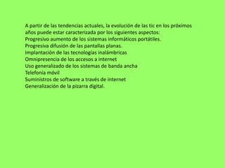 A partir de las tendencias actuales, la evolución de las tic en los próximos
años puede estar caracterizada por los siguientes aspectos:
Progresivo aumento de los sistemas informáticos portátiles.
Progresiva difusión de las pantallas planas.
Implantación de las tecnologías inalámbricas
Omnipresencia de los accesos a internet
Uso generalizado de los sistemas de banda ancha
Telefonía móvil
Suministros de software a través de internet
Generalización de la pizarra digital.
 