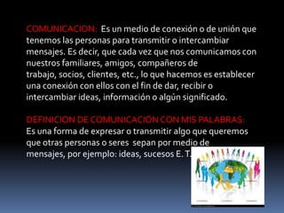 COMUNICACION: Es un medio de conexión o de unión que
tenemos las personas para transmitir o intercambiar
mensajes. Es decir, que cada vez que nos comunicamos con
nuestros familiares, amigos, compañeros de
trabajo, socios, clientes, etc., lo que hacemos es establecer
una conexión con ellos con el fin de dar, recibir o
intercambiar ideas, información o algún significado.

DEFINICION DE COMUNICACIÓN CON MIS PALABRAS:
Es una forma de expresar o transmitir algo que queremos
que otras personas o seres sepan por medio de
mensajes, por ejemplo: ideas, sucesos E. T. C
 