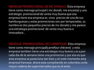 MENSAJE PROMOCIONAL DE MC DONALS: Esta empresa
tiene como mensaje principal ( mc donals me encanta) y una
estrategia promocional de venta muy buena que esa
empresa tiene esa empresa es unos precios de una de sus
hamburguesas y estas promociones son por temporadas, su
nombre es (los pequeños precios de mc donals) y me parece
una estrategia promocional de venta muy buena e
innovadora .


MENSAJE PROMOCIONAL DE CARREFOUR: Esta empresa
tiene como mensaje principal(carrefour chévere) y esta
empresa tambien tiene una estrategia muy buena y es q por
cada dia de la semana tiene una promocion y por eso es que
esta empresa se poseciono tan bien y en este momento esta
empresa francesa ahora esta compitiendo en colombia conla
mayor cadena de supermercados que es el exito
 