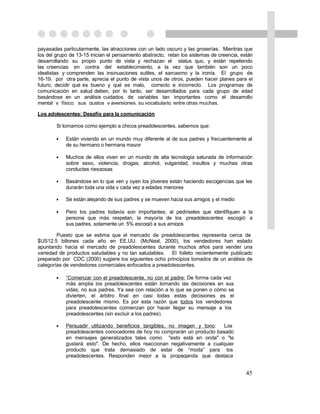 payasadas particularmente, las atracciones con un lado oscuro y las groserías. Mientras que
los del grupo de 13-15 inician el pensamiento abstracto, retan los sistemas de creencia, están
desarrollando su propio punto de vista y rechazan el status quo, y están repeliendo
las creencias en contra del establecimiento, a la vez que también son un poco
idealistas y comprenden las insinuaciones sutiles, el sarcasmo y la ironía. El grupo de
16-19, por otra parte, aprecia el punto de vista unos de otros, pueden hacer planes para el
futuro, decidir qué es bueno y qué es malo, correcto e incorrecto. Los programas de
comunicación en salud deben, por lo tanto, ser desarrollados para cada grupo de edad
basándose en un análisis cuidados de variables tan importantes como el desarrollo
mental y físico, sus gustos y aversiones, su vocabulario, entre otras muchas.

Los adolescentes: Desafío para la comunicación

        Si tomamos como ejemplo a chicos preadolescentes, sabemos que:

        •   Están viviendo en un mundo muy diferente al de sus padres y frecuentemente al
            de su hermano o hermana mayor

        •   Muchos de ellos viven en un mundo de alta tecnología saturada de información
            sobre sexo, violencia, drogas, alcohol, vulgaridad, insultos y muchas otras
            conductas riesgosas

        •   Basándose en lo que ven y oyen los jóvenes están haciendo escogencias que les
            durarán toda una vida y cada vez a edades menores

        •   Se están alejando de sus padres y se mueven hacia sus amigos y el medio

        •   Pero los padres todavía son importantes; al pedírseles que identifiquen a la
            persona que más respetan, la mayoría de los preadolescentes escogió a
            sus padres, solamente un 5% escogió a sus amigos

        Puesto que se estima que el mercado de preadolescentes representa cerca de
$US12.5 billones cada año en EE.UU. (McNeal, 2000), los vendedores han estado
apuntando hacia el mercado de preadolescentes durante muchos años para vender una
variedad de productos saludables y no tan saludables. El folleto recientemente publicado
preparado por CDC (2000) sugiere los siguientes ocho principios tomados de un análisis de
categorías de vendedores comerciales enfocados a preadolescentes.

        •   “Comenzar con el preadolescente, no con el padre: De forma cada vez
            más amplia los preadolescentes están tomando las decisiones en sus
            vidas, no sus padres. Ya sea con relación a lo que se ponen o cómo se
            divierten, el árbitro final en casi todas estas decisiones es el
            preadolescente mismo. Es por esta razón que todos los vendedores
            para preadolescentes comienzan por hacer llegar su mensaje a los
            preadolescentes (sin excluir a los padres).

        •   Persuadir utilizando beneficios tangibles, no imagen y tono:   Los
            preadolescentes conocedores de hoy no comprarán un producto basado
            en mensajes generalizados tales como "esto está en onda" o "te
            gustará esto". De hecho, ellos reaccionan negativamente a cualquier
            producto que trata demasiado de estar de “moda” para los
            preadolescentes. Responden mejor a la propaganda que destaca


                                                                                           45
 
