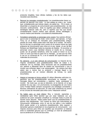 productos tangibles, hace ofertas realistas y les da los datos que
    necesitan para decidirse.

•   Renovar los mensajes constantemente: Los preadolescentes tienen un
    período de atención muy corto. Lo que estaba en onda y de “moda”
    ayer, probablemente sea noticias viejas y de salida hoy. Por lo tanto, al
    desarrollar un programa de comunicación para preadolescentes es vital
    renovarlo continuamente. Esto no significa que deben cambiarse las
    estrategias básicas cada día, pero si significa que hay que buscar
    constantemente nuevos medios para ejecutar dichas estrategias y
    nuevos medios para llevarlas a la audiencia preadolescente.

•   Considerar seriamente un personaje como vocero: hay quienes afirman
    que el usar un personaje de moda como vocero (por ejemplo, el Tigre
    Tony) es un enfoque de mercadeo para preadolescentes antiguo,
    pasado de moda. Nada puede estar más lejos de la verdad. De hecho,
    hoy en día hay un personaje como vocero en el corazón mismo de cada
    programa de comunicación para niños en el aire, desde el uso de Bart
    Simpson por Butterfinger hasta los duendes de Keebler. El encontrar un
    personaje vocero cuya identidad refuerce el meollo de su mensaje,
    puede ser de grandes beneficios, entre los cuales el menor no es el
    crear un icono que lleve la clave de su mensaje... ya sea que los niños
    lo ven en un comercial de TV, o en el estante del supermercado o en
    materiales de promoción.

•   No atenerse a un solo vehículo de comunicación: La mayoría de los
    mejores vendedores para preadolescentes tratan de rodear a la
    audiencia con su mensaje. Ellos reconocen que los preadolescentes
    son asiduos a diferentes tipos de medios de comunicación y que el
    montón que enfrentan llega a ser sobrecogedor. De manera que ellos
    saben que a menos que su producto y mensaje llegue a los
    preadolescentes en un número diferente de formas, no serán
    escuchados.

•   Integrar el mensaje en forma vertical: El utilizar diferentes vehículos no
    garantiza que los preadolescentes escucharán su mensaje . Los
    mensajes deben ser consistentes y repetirse hasta sobrepasar el
    montón. De modo que, ya sea en televisión, en la Internet, en la tapa
    posterior de una caja, o en promociones, la propaganda de una marca
    como Frosted Flakes siempre incorporará una estrategia consistente y
    técnicas unificadoras de ejecución. El crear esta coherencia se conoce
    en los círculos de mercadeo para niños como “integración vertical”.

•   No hablar para un nivel inferior: Muy a menudo, aspirantes a
    vendedores para niños asumen que por estar hablando con una
    audiencia tan joven necesitan simplificar su mensaje hasta el punto de
    hacerlo sonar absurdo. Nada puede hacer que los preadolescentes lo
    ignoren más rápidamente. Aun cuando es cierto que instrumentos de
    comunicación sofisticados como el uso de una sátira o una metáfora
    difícil puede perder a la audiencia preadolescente, ellos esperan y
    demandan genuina creatividad en los programas de comunicación. Los
    mejores anuncios para niños son aquellos que encuentran un balance
    entre la creatividad genuina que no contenga un nivel de sofisticación
    que se perdería en un niño de doce años.
                                                                                 46
 