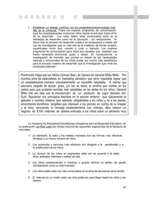 •   Establecer un diálogo continuo con los preadolescentes/investigar más
            allá de la conducta: Todos los mejores programas de comunicación
            para los preadolescentes involucran niños desde el principio hasta el fin
            de su desarrollo. Los niños deben estar involucrados tanto en la
            estrategia de desarrollo como en la ejecución... sin excepciones. Al
            hacer esto el proceso de desarrollo creativo se enriquecerá a través del
            uso de investigación que va más allá de la medición de temas simples,
            superficiales como qué, cuándo y cuán a menudo. Los mejores
            programas de comunicación para niños son aquellos que explotan una
            fuerte necesidad emocional, gusto o deseo. En consecuencia, la
            investigación de mercado que provee un retrato de las necesidades
            internas y emocionales de los niños puede ser mucho más beneficiosa
            para el proceso creativo de desarrollo que la investigación que mide las
            conductas externas”.


 Promoción Haga que sus Niños Coman Bien, de Genera de General Mills Mills: Por
 muchos años los especialistas en marketing pensaron que sería imposible lograr que
 un preadolescente comiera voluntariamente un bocadillo saludable. A menos que
 estuviera cargado de azúcar, grasa, y/o sal, se decía, se tendría que confiar en los
 padres para que pusieran comidas más saludables en las dietas de los niños. General
 Mills retó esa idea con la introducción de un producto de yogur llamado Go-
 Gurt. Siguiendo los principios descritos en la sección anterior que típicamente se
 aplicaba a comida chatarra (por ejemplo, dirigiéndose a los niños y no a los padres,
 encontrando beneficios tangibles que interesan a los jóvenes en contra de la imagen
 y el tono, renovando el mensaje constantemente con noticias, ellos crearon un
 negocio de $100 millones de dólares enfocado a los niños sobre un alimento muy
 saludable.

        La Academy for Educational Development (Academia para el Desarrollo Educativo), en
su publicación Let Kids Lead (sin fecha) resumió las siguientes sugerencias de la literatura de
mercadeo:

        1. La televisión, la radio y los medios impresos son las formas más efectivas
           de llegar a un mayor número de niños.

        2. Los productos y servicios más efectivos son dirigidos a la sensitividad o a
           la gratificación de los niños.

        3. La división de los niños en segmentos debe ser de acuerdo a la edad,
           etnia, actitudes, intereses y estilos de vida.

        4. Los niños pertenecientes a minorías o grupos étnicos no deben ser jamás
           considerados como un solo mercado.

        5. Los niños están cada vez más involucrados en la toma de decisiones de la familia.

        6. El Internet es un medio cada vez más poderoso para llegar hasta los niños y los
           padres.

                                                                                            47
 