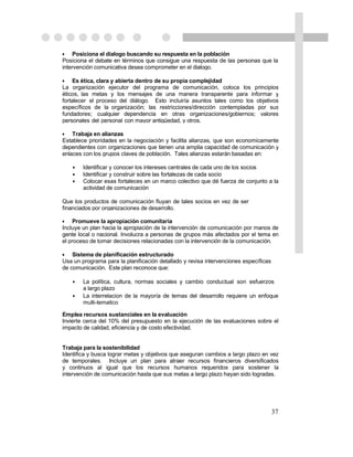 • Posiciona el dialogo buscando su respuesta en la población
Posiciona el debate en términos que consigue una respuesta de las personas que la
intervención comunicativa desea comprometer en el dialogo.

• Es ética, clara y abierta dentro de su propia complejidad
La organización ejecutor del programa de comunicación, coloca los principios
éticos, las metas y los mensajes de una manera transparente para informar y
fortalecer el proceso del diálogo. Esto incluiría asuntos tales como los objetivos
específicos de la organización; las restricciones/dirección contempladas por sus
fundadores; cualquier dependencia en otras organizaciones/gobiernos; valores
personales del personal con mayor antigüedad, y otros.

• Trabaja en alianzas
Establece prioridades en la negociación y facilita alianzas, que son economicamente
dependientes con organizaciones que tienen una amplia capacidad de comunicación y
enlaces con los grupos claves de población. Tales alianzas estarán basadas en:

    •   Identificar y conocer los intereses centrales de cada uno de los socios
    •   Identificar y construir sobre las fortalezas de cada socio
    •   Colocar esas fortaleces en un marco colectivo que dé fuerza de conjunto a la
        actividad de comunicación

Que los productos de comunicación fluyan de tales socios en vez de ser
financiados por organizaciones de desarrollo.

• Promueve la apropiación comunitaria
Incluye un plan hacia la apropiación de la intervención de comunicación por manos de
gente local o nacional. Involucra a personas de grupos más afectados por el tema en
el proceso de tomar decisiones relacionadas con la intervención de la comunicación.

• Sistema de planificación estructurado
Usa un programa para la planificación detallado y revisa intervenciones específicas
de comunicación. Este plan reconoce que:

    •   La política, cultura, normas sociales y cambio conductual son esfuerzos
        a largo plazo
    •   La interrelacion de la mayoría de temas del desarrollo requiere un enfoque
        multi-tematico

Emplea recursos sustanciales en la evaluación
Invierte cerca del 10% del presupuesto en la ejecución de las evaluaciones sobre el
impacto de calidad, eficiencia y de costo efectividad.


Trabaja para la sostenibilidad
Identifica y busca lograr metas y objetivos que aseguran cambios a largo plazo en vez
de temporales. Incluye un plan para atraer recursos financieros diversificados
y continuos al igual que los recursos humanos requeridos para sostener la
intervención de comunicación hasta que sus metas a largo plazo hayan sido logradas.




                                                                                      37
 
