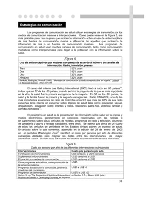 Estrategias de comunicación

        Los programas de comunicación en salud utilizan estrategias de transmisión por los
medios de comunicación masivas e interpersonales. Como puede verse en la Figura 5, era
más probable para las mujeres que recibieron información sobre el uso de anticonceptivos
de tres fuentes de comunicación masiva a diferencia de aquellas que recibieron la
información de dos o un fuentes de comunicación masivas.             Los programas de
comunicación en salud usan muchos canales de comunicación, tanto como comunicación
mediatizas como interpersonales para llegar a la población con la información sobre la
salud.

                                                  Figura 5
 Uso de anticonceptivos por mujeres con pareja de acuerdo al número de canales de
                       información: Radio, televisión, prensa
 Tres                                      53% usan
 Dos                                       42% usan
 Uno                                       33% usan
 Ninguno                                   22% usan
 Bankole, Rodríguez, Wastoff (1996). “Mensajes de comunicación y conducta reproductiva en Nigeria”. Journal
 of Biosocial Science. 28(2):227-239

                                                                                                              13
        El censo del milenio que Gallup International (2000) llevó a cabo en 60 países ,
indica que en 37 de los 60 países, cuando se hizo la pregunta de lo que es más importante
en la vida, la salud fue la primera escogencia de la mayoría. En 50 de los 60 países, la
salud y la familia fueron la primera y la segunda escogencias. Radio CARACOL, una de las
más importantes estaciones de radio de Colombia encontró que más del 65% de sus radio
escuchas tenía interés en escuchar sobre tópicos de salud tales como educación sexual,
drogadicción, educación sobre infantes y niños, relaciones padre-hijo, violencia familiar y
                    14
comidas familiares .

         El periodismo en salud es la presentación de información sobre salud en la prensa y
medios electrónicos, generalmente en secciones relacionadas con las noticias o
en suplementos sobre salud, artículos de revistas, programas de radio y televisión, columnas
de consejería y apoyo y recetas saludables, entre otros. Se estima que cerca de un cuarto
de todos los artículos de periódicos en los Estados Unidos cubren un aspecto de salud.
Un artículo sobre lo que comemos, aparecido en la edición del 29 de enero de 2000
                                   15
en el periódico Washington Post identificó el costo por persona por año de diferentes
estrategias utilizadas para mejorar las dietas entre las intervenciones de mayor
efectividad según el costo de la educación por medios de comunicación masiva (Figura 6).

                                             Figura 6
              Costo por persona por año de las diferentes intervenciones nutricionales
Intervenciones                                            Costo por persona por año
Fortificación de micronutrientes                          US5 centavos a US15 centavos
Suplementos micronutrientes                               US20 centavos a US$1
Educación por medios de comunicación                      US20 centavos a US$2
Otros programas educativos, como promoción de             US$5
la lactancia materna
Programas basados en la comunidad, jardinería,            US$5 a US$10
monitoreo del crecimiento
Programas de alimentación                                 US$70 a US$100
Horton, S., en “The Economics of Nutritional Interventions”, en Semba, R.D. y Bloem. M.W. (eds.)
Nutrition and Health in Developing Countries, en imprenta.
                                                                                                              38
 