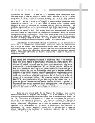 accesibilidad del lenguaje. Un total de 3,832 mensajes fueron identificados como
relacionados con la salud en periódicos, revistas, radio y televisión en todos los países
combinados. El número medio de mensajes grabados fue de 319. Los resultados
mostraron que las noticias eran la fuente primaria para llevar mensajes relacionados con la
salud (65.3%). Más de la mitad de los códigos de formato fueron identificados como
programas informativos (27.2%) o como avisos de servicio público pro-salud (25%).
Cincuenta y cuatro por ciento de los mensajes sugerían conductas saludables, y se
enfatizaba la prevención en por los menos una quinta parte de los argumentos del mensaje.
El llamado del mensaje se presentaba en forma abrumadora como cognitivo (61%)
comparado con afectivo o ético, y los eventos fueron más frecuentemente presentados
como relacionados con la salud (58%) que relacionados con morbilidad (42%). Los temas de
salud predominantes, mencionados en más o menos iguales proporciones, fueron servicios
de salud, salud ambiental, y violencia y accidentes. La gran mayoría de los mensajes
utilizaron un lenguaje asequible a todos (93.4%) y la mayoría de los mensajes fueron
dirigidos a personas con niveles socioeconómico medio (51.2%) y bajo (34.1%).

        Otra estrategia de comunicación utilizada frecuentemente por las comunicaciones
sobre salud es la conocida como entreducación. La educación a través del entretenimiento
tuvo su origen en América Latina, específicamente en una novela peruana en la que se
promovía la costura, la novela mexicana Ven Conmigo, que promovía la alfabetización de
adultos y otras. Una premisa básica de la entreducación es que el entretenimiento orientado
hacia la información sobre salud es atractivo, comprensible y capaz de influenciar las
conductas de salud.



  Este estudio lanza importantes ideas sobre el tratamiento actual de los mensajes
  sobre salud en los medios de comunicación principales de América Latina. Por
  ejemplo, el cuidado personal tuvo un lugar sorprendentemente bajo como
  argumento de un mensaje (solamente 7.4% de todos los mensajes codificados).
  Este asunto merece más atención y acción, particularmente si consideramos que el
  cuidado personal era uno de los mensajes claves que los expertos esperaban
  encontrar en los medios. Además, el estudio demostró que pocos mensajes sobre
  salud eran comunicados utilizando un programa de entretenimiento, y de esta
  manera el formato era subutilizado. La escasez de mensajes relacionados con
  HIV/SIDA, la cantidad mínima dirigida a los mayores, los jóvenes y en cierto
  grado los pobres, demostraron que existen lagunas en cuanto a proveer la
  información sobre salud a segmentos claves de la población. Por otra parte, la
  utilización de lenguaje sencillo fue un resultado muy alentador.


         Cerca de una tercera parte de los hogares de mexicanos que poseían
televisión sintonizaban el programa Ven Conmigo. En el año anterior a la serie, la
matrícula en programas respaldados por el gobierno para la alfabetización de adultos fue
de 7%. Esto aumentó a 63% durante los 13 meses de programación del programa y
cayó a 2% el año siguiente al programa.          La telenovela mexicana Ven Conmigo y
otras subsiguientes, extrajeron fuertemente tanto de la comunicación como de las
teorías conductuales, principalmente de la teoría de Bandura del Aprendizaje Social
(Nariman, 1993). Hasta la fecha los programas de entreducación han promovido la
alfabetización de      adultos, planificación familiar, uso de anticonceptivos y condones,
crianza responsable, control de abuso de sustancias, reducción de la violencia,
entre otros. Los programas de
 