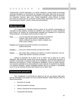 “entreducación” incluyen telenovelas y su versión radiofónica, música popular promoviendo
conductas saludables y la incorporación de mensajes sobre salud, tales como los de chofer
designado o el uso de los cinturones de seguridad en la programación regular de televisión.
Los materiales impresos, tales como novelas fotográficas y libros cómicos, lo mismo
que discos de música pop han promovido muchos tópicos relacionados con la salud tales
como planificación familiar, nutrición y temas del medio ambiente.



Mercadeo social
         Los programas de mercadeo social se basan en las prácticas empresariales de
mercadeo; en otras palabras, consisten en identificar cómo actúan los avisos publicitarios
para producir los cambios de comportamiento deseados que resultarán en la compra de
ciertos productos. El mercadeo social se centra en cuatro “p”s:

Precio            Lo que el consumidor debe entregar para recibir los beneficios del
                  programa. Estos "costos" pueden ser intangibles, como por
                  ejemplo, modificación de creencias o hábitos, o tangibles, como
                  dinero, tiempo o traslados.

ProductoLo que el programa está tratando de cambiar en la conducta de la
                 audiencia seleccionada.

Promoción         Cómo se da a conocer el producto, qué estímulos se utilizan.

Posición          Qué canales utiliza el programa para alcanzar a la audiencia seleccionada, como por
                  ejemplo radio, televisión o el portavoz comunitario.

        Aunque la promoción de la salud no es lo mismo que la venta de un nuevo
detergente, cabe formularse muchas de las mismas preguntas. La formulación del precio, el
producto, la promoción y la posición surgen de la investigación sobre los consumidores para
determinar qué beneficios y "costos" considerarían aceptables y cómo se pueden alcanzar.
Las lecciones aprendidas de la comercialización social subrayan la importancia de entender
a la audiencia señalada y diseñar estrategias basadas más en sus deseos y necesidades
que en lo que las prácticas de buena salud ordenan que se "debe" hacer.


Comunicación persuasiva

         Otra investigación ha examinado las etapas por las que una persona debe pasar
para ser persuadido a que adopte una nueva conducta deseada. William McGuire (1981) ha
descrito esas etapas:

           •   Exposición al mensaje

           •   Atención prestada al mensaje

           •   Interés o importancia del mensaje para la persona

           •   Comprensión del mensaje

                                                                                                   42
 