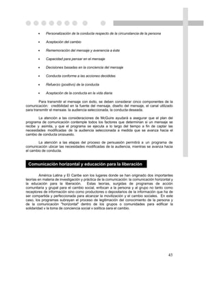 •    Personalización de la conducta respecto de la circunstancia de la persona

        •    Aceptación del cambio

        •    Rememoración del mensaje y avenencia a éste

        •    Capacidad para pensar en el mensaje

        •    Decisiones basadas en la conciencia del mensaje

        •    Conducta conforme a las acciones decididas

        •    Refuerzo (positivo) de la conducta

        •    Aceptación de la conducta en la vida diaria

        Para transmitir el mensaje con éxito, se deben considerar cinco componentes de la
comunicación: credibilidad en la fuente del mensaje, diseño del mensaje, el canal utilizado
para transmitir el mensaje, la audiencia seleccionada, la conducta deseada.

        La atención a las consideraciones de McGuire ayudará a asegurar que el plan del
programa de comunicación contemple todos los factores que determinan si un mensaje se
recibe y asimila, y que el programa se ejecuta a lo largo del tiempo a fin de captar las
necesidades modificadas de la audiencia seleccionada a medida que se avanza hacia el
cambio de conducta propuesto.

        La atención a las etapas del proceso de persuasión permitirá a un programa de
comunicación ubicar las necesidades modificadas de la audiencia, mientras se avanza hacia
el cambio de conducta.


 Comunicación horizontal y educación para la liberación

         América Latina y El Caribe son los lugares donde se han originado dos importantes
teorías en materia de investigación y práctica de la comunicación: la comunicación horizontal y
la educación para la liberación.        Estas teorías, surgidas de programas de acción
comunitaria y grupal para el cambio social, enfocan a la persona y al grupo no tanto como
receptores de información sino como productores o depositarios de la información que ha de
ser compartida y perfeccionada para alcanzar la movilización y el cambio sociales. En este
caso, los programas subrayan el proceso de legitimación del conocimiento de la persona y
de la comunicación "horizontal" dentro de los grupos o comunidades para edificar la
solidaridad y la toma de conciencia social y política para el cambio.




                                                                                           43
 
