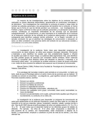 Objetivos de la conducta

        La mayoría de las investigaciones sobre los objetivos de la conducta han sido
realizadas en países altamente desarrollados, generalmente en condiciones controladas o
de laboratorio. Los investigadores han examinado la conducta al evaluar y luego tratar de
cambiar las actitudes personales y las percepciones del beneficio de la conducta, al mismo
tiempo que la forma en que los demás perciben sus conductas. Las investigaciones de
Fishbein y Ajzen confirman la idea que las actitudes personales y la percepción social de las
mismas, constituyen un importante antecedente de las acciones que se ejecutarán
subsiguientemente. En consecuencia, un paso importante en la modificación de la conducta
es la evaluación preliminar de las actitudes de la audiencia seleccionada y el seguimiento
subsiguiente para identificar cualquier cambio actitudinal. en la Región coinciden en la
sensata conclusión de que al planificar las estrategias de comunicación o educación en
salud, se debe considerar a las personas dentro del contexto de sus estructuras sociales y
comunitarias y no como entes aislados.

Enfocando la audiencia

        La investigación de la audiencia, factor clave para desarrollar programas de
comunicación de salud exitosos, se utiliza para preparar mensajes relevantes, información
y materiales y para identificar los canales que más probablemente llegarán e influirán
en aquellos que están en mayor riesgo. La audiencia debe segmentarse más, para identificar
los más grandes grupos de personas que comparten valores similares, tienen creencias
similares, o comparten otros atributos claves que afectarán su atención y respuesta a la
información sobre salud. Los productos se prueban entonces a través de grupos enfocados
o por medio de otros procesos de validación para asegurar que el mensaje es comprensible.

       Manuel Calvino (1999), Profesor de la Facultad de Psicología de la Universidad de La
Habana, Cuba afirma:

         Si la estrategia del mercadeo moderno está centrada en el consumidor, no habrá, por
tanto, duda de que la Psicología está en el centro mismo de las acciones que se realicen. El
mandato es conocer al consumidor. La pregunta es, ¿qué significa conocer al consumidor?
Para todo propósito práctico, significa:

        1. Conocer sus valores
        2. Conocer sus gustos y preferencias
        3. Conocer sus hábitos de consumo
        4. Conocer su capacidad de consumo
        5. Conocer sus referentes conductuales , valorativos, etc.
        6. Conocer sus cualidades como grupo, comunidad, clase social, nacionalidad, su
           marco de identidad
        7. Conocer sus peculiaridades como sujeto, particularmente aquellas que influyen en
           sus decisiones, su conducta, en su rutina, etc.

         La investigación de la audiencia para desarrollar un programa de comunicación de
salud para adolescentes es de particular importancia, puesto que ellos están en una etapa de
transición en la cual sus creencias, valores, vocabulario, vestuario, cabello, cambian de año a
año. Dan Acuff (1997) discute el perfil psicológico de niños con edades entre 8 y 12, 13 y 15, y
16 y 19. El autor indica que el desarrollo mental en los diferentes grupos de edades es
diferente. Por ejemplo, los niños de 8-12 años están empezando a desarrollar el
lado izquierdo de su cerebro, son impresionables, están empezando a alejarse de la
familia y a experimentar, empiezan a cuestionar el punto de vista de los demás, y los niños
disfrutan las
 