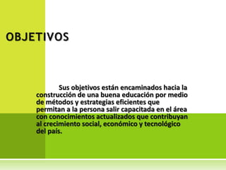 OBJETIVOS



            Sus objetivos están encaminados hacia la
    construcción de una buena educación por medio
    de métodos y estrategias eficientes que
    permitan a la persona salir capacitada en el área
    con conocimientos actualizados que contribuyan
    al crecimiento social, económico y tecnológico
    del país.
 