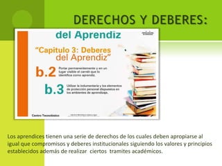 DERECHOS Y DEBERES:




Los aprendices tienen una serie de derechos de los cuales deben apropiarse al
igual que compromisos y deberes institucionales siguiendo los valores y principios
establecidos además de realizar ciertos tramites académicos.
 