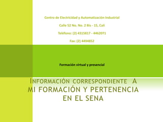 Centro de Electricidad y Automatización Industrial

             Calle 52 No. No. 2 Bis - 15, Cali

             Teléfono: (2) 4315817 - 4462071

                    Fax: (2) 4494852




             Formación virtual y presencial



I NFORMACIÓN CORRESPONDIENTE A
MI FORMACIÓN Y PERTENENCIA
          EN EL SENA
 