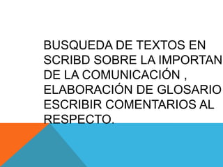 BUSQUEDA DE TEXTOS EN
SCRIBD SOBRE LA IMPORTANC
DE LA COMUNICACIÓN ,
ELABORACIÓN DE GLOSARIO
ESCRIBIR COMENTARIOS AL
RESPECTO.
 