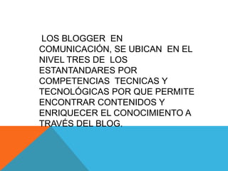 LOS BLOGGER EN
COMUNICACIÓN, SE UBICAN EN EL
NIVEL TRES DE LOS
ESTANTANDARES POR
COMPETENCIAS TECNICAS Y
TECNOLÓGICAS POR QUE PERMITE
ENCONTRAR CONTENIDOS Y
ENRIQUECER EL CONOCIMIENTO A
TRAVÉS DEL BLOG.
 