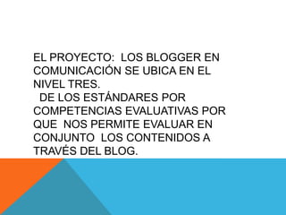 EL PROYECTO: LOS BLOGGER EN
COMUNICACIÓN SE UBICA EN EL
NIVEL TRES.
 DE LOS ESTÁNDARES POR
COMPETENCIAS EVALUATIVAS POR
QUE NOS PERMITE EVALUAR EN
CONJUNTO LOS CONTENIDOS A
TRAVÉS DEL BLOG.
 
