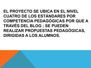 EL PROYECTO SE UBICA EN EL NIVEL
CUATRO DE LOS ESTÁNDARES POR
COMPETENCIA PEDAGÓGICAS POR QUE A
TRAVÉS DEL BLOG ; SE PUEDEN
REALIZAR PROPUESTAS PEDAGÓGICAS,
DIRIGIDAS A LOS ALUMNOS.
 