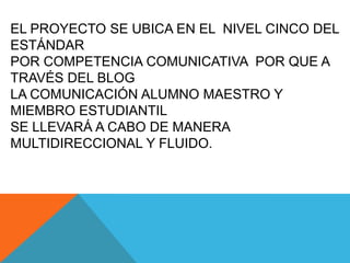 EL PROYECTO SE UBICA EN EL NIVEL CINCO DEL
ESTÁNDAR
POR COMPETENCIA COMUNICATIVA POR QUE A
TRAVÉS DEL BLOG
LA COMUNICACIÓN ALUMNO MAESTRO Y
MIEMBRO ESTUDIANTIL
SE LLEVARÁ A CABO DE MANERA
MULTIDIRECCIONAL Y FLUIDO.
 
