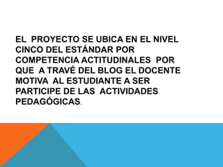 EL PROYECTO SE UBICA EN EL NIVEL
CINCO DEL ESTÁNDAR POR
COMPETENCIA ACTITUDINALES POR
QUE A TRAVÉ DEL BLOG EL DOCENTE
MOTIVA AL ESTUDIANTE A SER
PARTICIPE DE LAS ACTIVIDADES
PEDAGÓGICAS.
 