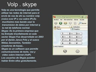Volp . skype
Volp es una tecnología que permite
utilizar las redes de internet para el
envió de voz de ahí su nombre volp
(voice over IP o voz sobre IP).Es
 muchisimo mas barato usar la
 transmision de datos por internet q
 la red de telefonía normal.
Skype: Es la primera empresa que
ha Entrado triunfalmente en este
sector Skype Fue desarrollado en 2003
por el danés Janus Friis y el sueco
Niklas Zennström, También
creadores de kazaa..
Skype es un software que permite
comunicaciones de texto, voz y
 vídeo sobre Internet (VoIP).
Los usuarios de Skype pueden
hablar Entre ellos gratuitamente.
 