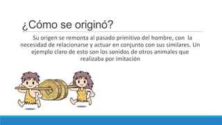 ¿Cómo se originó?
    Su origen se remonta al pasado primitivo del hombre, con la
necesidad de relacionarse y actuar en conjunto con sus similares. Un
    ejemplo claro de esto son los sonidos de otros animales que
                      realizaba por imitación
 