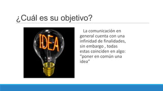 ¿Cuál es su objetivo?
                   La comunicación en
                 general cuenta con una
                 infinidad de finalidades,
                 sin embargo , todas
                 estas coinciden en algo:
                 “poner en común una
                 idea”
 