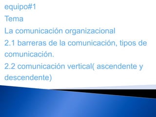 equipo#1
Tema
La comunicación organizacional
2.1 barreras de la comunicación, tipos de
comunicación.
2.2 comunicación vertical( ascendente y
descendente)
 