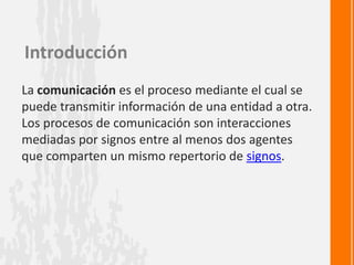 Introducción
La comunicación es el proceso mediante el cual se
puede transmitir información de una entidad a otra.
Los procesos de comunicación son interacciones
mediadas por signos entre al menos dos agentes
que comparten un mismo repertorio de signos.