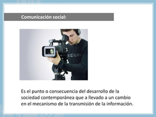Comunicación social:
Es el punto o consecuencia del desarrollo de la
sociedad contemporánea que a llevado a un cambio
en el mecanismo de la transmisión de la información.