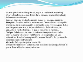 En una aproximación muy básica, según el modelo de Shannon y
Weaver, los elementos que deben darse para que se considere el acto
de la comunicación son:
Emisor: Es quien emite el mensaje, puede ser o no una persona.
Receptor: Es quien recibe la información. Dentro de una concepción
primigenia de la comunicación es conocido como receptor, pero dicho
término pertenece más al ámbito de la teoría de la información.
Canal: Es el medio físico por el que se transmite el mensaje.
Código: Es la forma que toma la información que se intercambia
entre la Fuente (el emisor) y el Destino (el receptor) de un lazo
informático. Implica la comprensión o decodificación del paquete de
información que se transfiere.
Mensaje: Es lo que se quiere transmitir.
Situación o contexto: Es la situación o entorno extralingüístico en el
que se desarrolla el acto comunicativo.
 