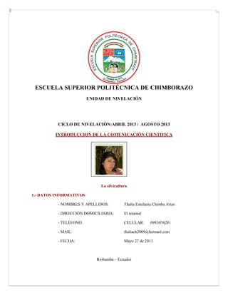 ESCUELA SUPERIOR POLITÉCNICA DE CHIMBORAZO
UNIDAD DE NIVELACIÓN
CICLO DE NIVELACIÓN:ABRIL 2013 / AGOSTO 2013
INTRODUCCION DE LA COMUNICACIÓN CIENTIFICA
La silvicultura
1.- DATOS INFORMATIVOS
- NOMBRES Y APELLIDOS: Thalía Estefanía Chimba Arias
- DIRECCIÓN DOMICILIARIA: El retamal
- TELÉFONO: CELULAR: 0983058281
- MAIL: thaliach2009@hotmail.com
- FECHA: Mayo 27 de 2013
Riobamba – Ecuador
Fotografía
 