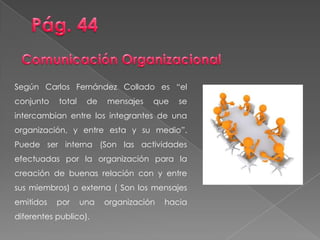 Según Carlos Fernández Collado es “el
conjunto total de mensajes que se
intercambian entre los integrantes de una
organización, y entre esta y su medio”.
Puede ser interna (Son las actividades
efectuadas por la organización para la
creación de buenas relación con y entre
sus miembros) o externa ( Son los mensajes
emitidos por una organización hacia
diferentes publico).
 