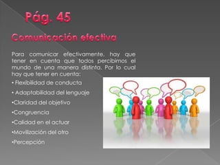 Para comunicar efectivamente, hay que
tener en cuenta que todos percibimos el
mundo de una manera distinta. Por lo cual
hay que tener en cuenta:
• Flexibilidad de conducta
• Adaptabilidad del lenguaje
•Claridad del objetivo
•Congruencia
•Calidad en el actuar
•Movilización del otro
•Percepción
 