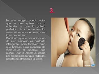 En esta imagen puedo notar
que lo que quiere dar a
entender es que la galleta
preferida de la leche son las
oreos, sin importar, en este caso,
la leche que sea.
Considero que la comunicación
de esta empresa es bastante
inteligente, pero también creo
que habrían otras maneras de
representar el mensaje que
quiere dar la empresa, como
por ejemplo hacer que todas las
galletas se atraigan a la leche.
 