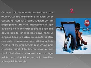 Coca – Cola es una de las empresas mas
reconocidas mundialmente, y también por su
calidad en cuanto a comunicación con sus
propagandas. En esta propaganda lo que
quieren dejar a entender es que la coca cola
es una bebida tan refrescante que hasta un
pingüino hace lo posible por robarla. Es claro
que esta propaganda esta dirigida a todo
publico, al ser una bebida refrescante para
cualquier edad. Esta hecho para ser una
publicidad directa y expuesta en un lugar
visible para el publico, como la televisión,
vallas publicitarias, etc.
 