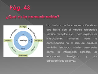 Los teóricos de la comunicación dicen
que basta con el modelo telegráfico
(emisor, receptor, etc.) para explicar las
interacciones humanas. Pero la
comunicación no es solo de palabras
también involucra niveles sensoriales
como: la interacción corporal, las
reacciones fisiológicas y las
características de la voz.
 
