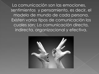 La comunicación son las emociones,
sentimientos y pensamiento, es decir, el
modelo de mundo de cada persona.
Existen varios tipos de comunicación los
cuales son: La comunicación directa,
indirecta, organizacional y efectiva.
 
