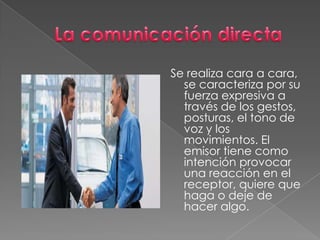 Se realiza cara a cara,
se caracteriza por su
fuerza expresiva a
través de los gestos,
posturas, el tono de
voz y los
movimientos. El
emisor tiene como
intención provocar
una reacción en el
receptor, quiere que
haga o deje de
hacer algo.
 