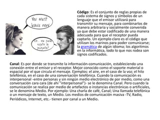 Código: Es el conjunto de reglas propias de
cada sistema de signos y símbolos de un
lenguaje que el emisor utilizará para
transmitir su mensaje, para combinarlos de
manera arbitraria y socialmente convenida
ya que debe estar codificado de una manera
adecuada para que el receptor pueda
captarlo. Un ejemplo claro es el código que
utilizan los marinos para poder comunicarse;
la gramática de algún idioma; los algoritmos
en la informática, todo lo que nos rodea son
signos codificados.
Canal: Es por donde se transmite la información-comunicación, estableciendo una
conexión entre el emisor y el receptor. Mejor conocido como el soporte material o
espacial por el que circula el mensaje. Ejemplos: el aire, en el caso de la voz; el hilo
telefónico, en el caso de una conversación telefónica. Cuando la comunicación es
interpersonal -entre personas y sin ningún medio electrónico de por medio, como una
conversación cara cara (de ahí "interpersonal")- se le denomina Canal. Pero cuando la
comunicación se realiza por medio de artefactos o instancias electrónicas o artificiales,
se le denomina Medio. Por ejemplo: Una charla de café, Canal; Una llamada telefónica
o un mensaje de texto, un Medio. Los medios de comunicación masiva -TV, Radio,
Periódicos, Internet, etc.- tienen por canal a un Medio.
 