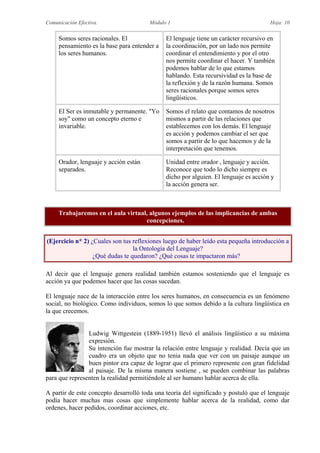 Comunicación Efectiva. Módulo 1 Hoja: 10
Somos seres racionales. El
pensamiento es la base para entender a
los seres humanos.
El lenguaje tiene un carácter recursivo en
la coordinación, por un lado nos permite
coordinar el entendimiento y por el otro
nos permite coordinar el hacer. Y también
podemos hablar de lo que estamos
hablando. Esta recursividad es la base de
la reflexión y de la razón humana. Somos
seres racionales porque somos seres
lingüísticos.
El Ser es inmutable y permanente. "Yo
soy" como un concepto eterno e
invariable.
Somos el relato que contamos de nosotros
mismos a partir de las relaciones que
establecemos con los demás. El lenguaje
es acción y podemos cambiar el ser que
somos a partir de lo que hacemos y de la
interpretación que tenemos.
Orador, lenguaje y acción están
separados.
Unidad entre orador , lenguaje y acción.
Reconoce que todo lo dicho siempre es
dicho por alguien. El lenguaje es acción y
la acción genera ser.
Trabajaremos en el aula virtual, algunos ejemplos de las implicancias de ambas
concepciones.
(Ejercicio n* 2) ¿Cuales son tus reflexiones luego de haber leído esta pequeña introducción a
la Ontología del Lenguaje?
¿Qué dudas te quedaron? ¿Qué cosas te impactaron más?
Al decir que el lenguaje genera realidad también estamos sosteniendo que el lenguaje es
acción ya que podemos hacer que las cosas sucedan.
El lenguaje nace de la interacción entre los seres humanos, en consecuencia es un fenómeno
social, no biológico. Como individuos, somos lo que somos debido a la cultura lingüística en
la que crecemos.
Ludwig Wittgestein (1889-1951) llevó el análisis lingüístico a su máxima
expresión.
Su intención fue mostrar la relación entre lenguaje y realidad. Decía que un
cuadro era un objeto que no tenia nada que ver con un paisaje aunque un
buen pintor era capaz de lograr que el primero represente con gran fidelidad
al paisaje. De la misma manera sostiene , se pueden combinar las palabras
para que representen la realidad permitiéndole al ser humano hablar acerca de ella.
A partir de este concepto desarrolló toda una teoría del significado y postuló que el lenguaje
podía hacer muchas mas cosas que simplemente hablar acerca de la realidad, como dar
ordenes, hacer pedidos, coordinar acciones, etc.
 