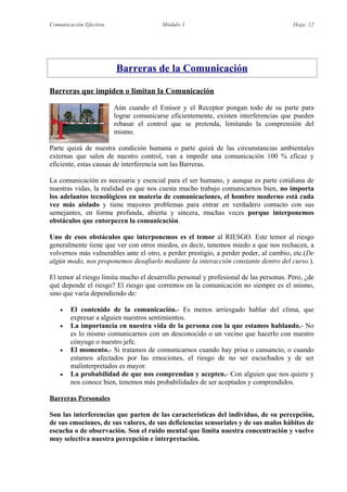 Comunicación Efectiva. Módulo 1 Hoja: 12
Barreras de la Comunicación
Barreras que impiden o limitan la Comunicación
Aún cuando el Emisor y el Receptor pongan todo de su parte para
lograr comunicarse eficientemente, existen interferencias que pueden
rebasar el control que se pretenda, limitando la comprensión del
mismo.
Parte quizá de nuestra condición humana o parte quizá de las circunstancias ambientales
externas que salen de nuestro control, van a impedir una comunicación 100 % eficaz y
eficiente, estas causas de interferencia son las Barreras.
La comunicación es necesaria y esencial para el ser humano, y aunque es parte cotidiana de
nuestras vidas, la realidad es que nos cuesta mucho trabajo comunicarnos bien, no importa
los adelantos tecnológicos en materia de comunicaciones, el hombre moderno está cada
vez más aislado y tiene mayores problemas para entrar en verdadero contacto con sus
semejantes, en forma profunda, abierta y sincera, muchas veces porque interponemos
obstáculos que entorpecen la comunicación.
Uno de esos obstáculos que interponemos es el temor al RIESGO. Este temor al riesgo
generalmente tiene que ver con otros miedos, es decir, tenemos miedo a que nos rechacen, a
volvernos más vulnerables ante el otro, a perder prestigio, a perder poder, al cambio, etc.(De
algún modo, nos proponemos desafiarlo mediante la interacción constante dentro del curso.).
El temor al riesgo limita mucho el desarrollo personal y profesional de las personas. Pero, ¿de
qué depende el riesgo? El riesgo que corremos en la comunicación no siempre es el mismo,
sino que varía dependiendo de:
 El contenido de la comunicación.- Es menos arriesgado hablar del clima, que
expresar a alguien nuestros sentimientos.
 La importancia en nuestra vida de la persona con la que estamos hablando.- No
es lo mismo comunicarnos con un desconocido o un vecino que hacerlo con nuestro
cónyuge o nuestro jefe.
 El momento.- Si tratamos de comunicarnos cuando hay prisa o cansancio, o cuando
estamos afectados por las emociones, el riesgo de no ser escuchados y de ser
malinterpretados es mayor.
 La probabilidad de que nos comprendan y acepten.- Con alguien que nos quiere y
nos conoce bien, tenemos más probabilidades de ser aceptados y comprendidos.
Barreras Personales
Son las interferencias que parten de las características del individuo, de su percepción,
de sus emociones, de sus valores, de sus deficiencias sensoriales y de sus malos hábitos de
escucha o de observación. Son el ruido mental que limita nuestra concentración y vuelve
muy selectiva nuestra percepción e interpretación.
 