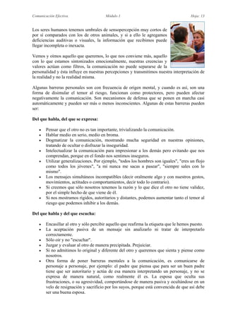 Comunicación Efectiva. Módulo 1 Hoja: 13
Los seres humanos tenemos umbrales de sensopercepción muy cortos de
por sí comparados con los de otros animales, y si a ello le agregamos
deficiencias auditivas o visuales, la información que recibimos puede
llegar incompleta o inexacta.
Vemos y oímos aquello que queremos, lo que nos conviene más, aquello
con lo que estamos sintonizados emocionalmente, nuestras creencias y
valores actúan como filtros, la comunicación no puede separarse de la
personalidad y ésta influye en nuestras percepciones y transmitimos nuestra interpretación de
la realidad y no la realidad misma.
Algunas barreras personales son con frecuencia de origen mental, y cuando es así, son una
forma de disimular el temor al riesgo, funcionan como protectores, pero pueden afectar
negativamente la comunicación. Son mecanismos de defensa que se ponen en marcha casi
automáticamente y pueden ser más o menos inconscientes. Algunas de estas barreras pueden
ser:
Del que habla, del que se expresa:
 Pensar que el otro no es tan importante, trivializando la comunicación.
 Hablar medio en serio, medio en broma.
 Dogmatizar la comunicación, mostrando mucha seguridad en nuestras opiniones,
tratando de ocultar o disfrazar la inseguridad.
 Intelectualizar la comunicación para impresionar a los demás pero evitando que nos
comprendan, porque en el fondo nos sentimos inseguros.
 Utilizar generalizaciones. Por ejemplo, "todos los hombres son iguales", "eres un flojo
como todos los jóvenes", "a mí nunca me sacas a pasear", "siempre sales con lo
mismo".
 Los mensajes simultáneos incompatibles (decir oralmente algo y con nuestros gestos,
movimientos, actitudes o comportamientos, decir todo lo contrario).
 Si creemos que sólo nosotros tenemos la razón y lo que dice el otro no tiene validez,
por el simple hecho de que viene de él.
 Si nos mostramos rígidos, autoritarios y distantes, podemos aumentar tanto el temor al
riesgo que podemos inhibir a los demás.
Del que habla y del que escucha:
 Encasillar al otro y sólo percibir aquello que reafirma la etiqueta que le hemos puesto.
 La aceptación pasiva de un mensaje sin analizarlo ni tratar de interpretarlo
correctamente.
 Sólo oir y no "escuchar".
 Juzgar y evaluar al otro de manera precipitada. Prejuiciar.
 Si no admitimos lo original y diferente del otro y queremos que sienta y piense como
nosotros.
 Otra forma de poner barreras mentales a la comunicación, es comunicarse de
personaje a personaje, por ejemplo: el padre que piensa que para ser un buen padre
tiene que ser autoritario y actúa de esa manera interpretando un personaje, y no se
expresa de manera natural, como realmente él es. La esposa que oculta sus
frustraciones, o su agresividad, comportándose de manera pasiva y ocultándose en un
velo de resignación y sacrificio por los suyos, porque está convencida de que así debe
ser una buena esposa.
 