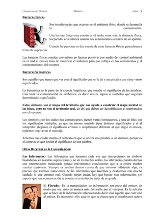 Comunicación Efectiva. Módulo 1 Hoja: 14
Barreras Físicas
Son interferencias que ocurren en el ambiente físico donde se desarrolla
la comunicación.
Una barrera física muy común es el ruido, otras son: la distancia física,
las paredes o la estática cuando nos comunicamos a través de un aparato.
Cuando las personas se dan cuenta de estas barreras físicas generalmente
tratan de superarlas.
Las barreras físicas pueden convertirse en fuerzas positivas por medio del control ambiental
en el cual el emisor trata de modificar el ambiente para que influya en los sentimientos y el
comportamiento del receptor.
Barreras Semánticas
Son aquellas que tienen que ver con el significado que se le da a una palabra que tiene varios
significados.
La Semántica es la parte de la ciencia lingüística que estudia el significado de las palabras.
Casi toda la comunicación es simbólica, es decir utiliza signos o símbolos que sugieren
determinados significados.
Estos símbolos son el mapa del territorio que nos ayuda a construir el mapa mental de
las ideas, pero no son el territorio real, de ahí que deben ser decodificados e interpretados
por el receptor.
Los símbolos con los cuales nos comunicamos, tienen varias limitaciones, y una de ellas son
los significados múltiples, ya que un mismo símbolo tiene distintos significados y si al
interpretar elegimos el significado erróneo o simplemente diferente al que eligió el emisor,
podemos tergiversar el mensaje.
Tenemos que cuidar mucho el contexto en que se utiliza una palabra, o un símbolo, porque es
el contexto el que decide el significado de una palabra.
Otras Barreras en la Comunicación
Las Inferencias.- Las Inferencias que hacemos cada vez que interpretamos un símbolo
basándonos en nuestras suposiciones y no en los hechos reales, las inferencias pueden darnos
una interpretación inadecuada porque precipitamos conclusiones que a la postre pueden
resultar equívocas. Siempre es preciso darnos cuenta de que estamos infiriendo algo, es
preciso que estemos conscientes de las inferencias que hacemos y evaluemos con mucho
cuidado lo que creemos real. Cuando surjan dudas, hay que buscar más información, y/o
esperar que una comunicación se convierta en un hecho antes de aceptarla.
El Filtrado.- Es la manipulación de información por parte del emisor, de
modo que sea vista de manera más favorable por el receptor. Es la edición
que se hace de la información seleccionando decir sólo aquello que conviene
al emisor. Es transmitir sólo aquello que se piensa que el interlocutor quiere
 