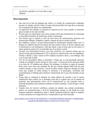Comunicación Efectiva. Módulo 1 Hoja: 18
incorrectas, aprenda a vivir con ellas y siga
adelante.
Otras Sugerencias
 Sea cual sea el tipo de lenguaje que utilice y el medio de comunicación empleado,
procure ser simple, sencillo, claro y lo más concreto posible en lo que dice su mensaje,
con el propósito de lograr ser comprensible.
 La repetición del mensaje es necesaria la mayoría de las veces cuando se transmite,
quizá excepto en las más sencillas.
 Procure que sus expresiones sean cortas, porque entre más información se comunique
es más difícil mantener al interlocutor atento e interesado.
 Una técnica que se sugiere es usar un trozo breve de comunicación, apoyarse con
ilustraciones (dibujos, ejemplos), repetir y repasar de nueva cuenta lo dicho.
 Sea empático y piense ¿ de que manera puede mi interlocutor entender mejor esto ? y
busque ser explícito para él (no piense que para usted es fácil, ni dé por supuesto que
el interlocutor es tan inteligente o más que usted, y que no tiene que ser tan claro), es
mejor ajustarse usted a él y no pretender que él se ajuste a usted.
 Escuche con efectividad (veremos ésto más adelante), los expertos opinan que un
ejecutivo pasa aproximadamente el 70 % del día en comunicación con sus empleados,
clientes y demás, y más o menos el 45% implica escuchar a otros, y sin embargo, ésto
es en lo que más se falla.
 Uno de los principales fallos es pretender o fingir que se está prestando atención,
cuando en realidad la mente divaga en otras cosas. "La mayoría de las personas habla
a un ritmo de 125 palabras por minuto. Sin embargo, el cerebro es capaz de manejar
hasta cinco veces más esta cantidad. De ahí que cuando alguien habla más de unos
cuantos minutos, el que escucha, a veces sin darse cuenta, empieza a divagar en otras
cosas que ocupan su mente porque le interesan o le preocupan, volviendo sólo
ocasionalmente al diálogo para enterarse someramente de lo que está diciendo el que
habla".
 Ponga toda su voluntad en eliminar los malos hábitos de escucha o por lo menos
mantenerlos bajo control, no se distraiga, para ello se sugiere que vea la manera de
mantener una participación activa en la comunicación ya sea tomando notas o
haciendo preguntas, para mantener también su mente ocupada y evitar divagar o soñar
despierto.
 Cuando trate de resolver conflictos, además de adoptar una actitud conciliadora,
realice sus comunicaciones a nivel de sentimientos, porque es ahí donde los seres
humanos podemos entendernos mejor y donde realmente podemos lograr la empatía,
es decir, ponernos en el lugar del otro y comprender lo que está sintiendo.
¡HAGAMOS ALGO POR ENTENDERNOS Y COMPRENDERNOS MEJOR Y PODREMOS
LOGRAR MEJORES RESULTADOS EN CONJUNTO!
 
