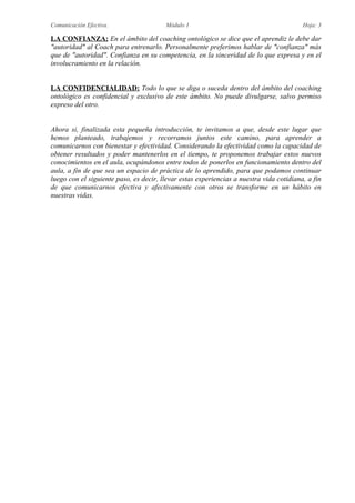 Comunicación Efectiva. Módulo 1 Hoja: 3
LA CONFIANZA: En el ámbito del coaching ontológico se dice que el aprendiz le debe dar
"autoridad" al Coach para entrenarlo. Personalmente preferimos hablar de "confianza" más
que de "autoridad". Confianza en su competencia, en la sinceridad de lo que expresa y en el
involucramiento en la relación.
LA CONFIDENCIALIDAD: Todo lo que se diga o suceda dentro del ámbito del coaching
ontológico es confidencial y exclusivo de este ámbito. No puede divulgarse, salvo permiso
expreso del otro.
Ahora si, finalizada esta pequeña introducción, te invitamos a que, desde este lugar que
hemos planteado, trabajemos y recorramos juntos este camino, para aprender a
comunicarnos con bienestar y efectividad. Considerando la efectividad como la capacidad de
obtener resultados y poder mantenerlos en el tiempo, te proponemos trabajar estos nuevos
conocimientos en el aula, ocupándonos entre todos de ponerlos en funcionamiento dentro del
aula, a fin de que sea un espacio de práctica de lo aprendido, para que podamos continuar
luego con el siguiente paso, es decir, llevar estas experiencias a nuestra vida cotidiana, a fin
de que comunicarnos efectiva y afectivamente con otros se transforme en un hábito en
nuestras vidas.
 