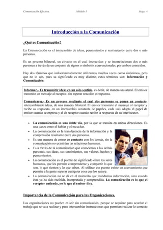 Comunicación Efectiva. Módulo 1 Hoja: 4
Introducción a la Comunicación
¿Qué es Comunicación?
La Comunicación es el intercambio de ideas, pensamientos y sentimientos entre dos o más
personas.
Es un proceso bilateral, un circuito en el cual interactúan y se interrelacionan dos o más
personas a través de un conjunto de signos o símbolos convencionales, por ambos conocidos.
Hay dos términos que indiscriminadamente utilizamos muchas veces como sinónimos, pero
que no lo son, pues su significado es muy distinto, estos términos son: Información y
Comunicación:
Informar.- Es transmitir ideas en un sólo sentido, es decir, de manera unilateral. El emisor
transmite un mensaje al receptor, sin esperar reacción o respuesta.
Comunicarse.- Es un proceso mediante el cual dos personas se ponen en contacto,
intercambiando ideas, de una manera bilateral. El emisor transmite el mensaje al receptor y
recibe su respuesta, en un intercambio constante de papeles, cada uno adopta el papel de
emisor cuando se expresa y el de receptor cuando recibe la respuesta de su interlocutor.
 La comunicación es una doble vía, por la que se transita en ambas direcciones. Es
una danza entre el hablar y el escuchar.
 La comunicación es la transferencia de la información y la
comprensión resultante entre dos personas.
 Es una manera de entrar en contacto con los demás, sin la
comunicación no existirían las relaciones humanas.
 Es a través de la comunicación que conocemos a las demás
personas, sus ideas, sus sentimientos, sus valores, hechos y
pensamientos.
 La comunicación es el puente de significado entre los seres
humanos, que les permite comprenderse y compartir lo que
son, lo que sienten y lo que saben. Al utilizar ese puente existe un acercamiento que
permite a la gente superar cualquier cosa que los separe.
 La comunicación no se da en el momento que mandamos información, sino cuando
ésta ya ha sido recibida, interpretada y comprendida. La comunicación es lo que el
receptor entiende, no lo que el emisor dice.
Importancia de la Comunicación para las Organizaciones.
Las organizaciones no pueden existir sin comunicación, porque se requiere para acordar el
trabajo que se va a realizar y para intercambiar instrucciones que permitan realizar lo correcto
 