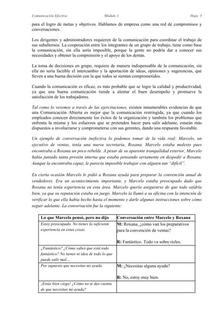 Comunicación Efectiva. Módulo 1 Hoja: 5
para el logro de metas y objetivos. Hablamos de empresa como una red de compromisos y
conversaciones.
Los dirigentes y administradores requieren de la comunicación para coordinar el trabajo de
sus subalternos. La cooperación entre los integrantes de un grupo de trabajo, tiene como base
la comunicación, sin ella sería imposible, porque la gente no podría dar a conocer sus
necesidades y obtener la comprensión y el apoyo de los demás.
La toma de decisiones en grupo, requiere de manera indispensable de la comunicación, sin
ella no sería factible el intercambio y la aportación de ideas, opiniones y sugerencias, que
lleven a una buena decisión con la que todos se sientan comprometidos.
Cuando la comunicación es eficaz, es más probable que se logre la calidad y productividad,
ya que una buena comunicación tiende a alentar el buen desempeño y promueve la
satisfacción de los trabajadores.
Tal como lo veremos a través de las ejercitaciones, existen innumerables evidencias de que
una Comunicación Abierta es mejor que la comunicación restringida, ya que cuando los
empleados conocen directamente los éxitos de la organización y también los problemas que
enfrenta la misma y los esfuerzos que se pretenden hacer para salir adelante, estarán más
dispuestos a involucrarse y comprometerse con sus gerentes, dando una respuesta favorable.
Un ejemplo de conversación inefectiva lo podemos tomar de la vida real: Marcelo, un
ejecutivo de ventas, tenía una nueva secretaria, Roxana. Marcelo estaba molesto pues
encontraba a Roxana un poco rebelde. A pesar de su aparente tranquilidad exterior, Marcelo
había juntado tanta presión interna que estaba pensando seriamente en despedir a Roxana.
Aunque la encontraba capaz, le parecía imposible trabajar con alguien tan “difícil”.
En cierta ocasión Marcelo le pidió a Roxana ayuda para preparar la convención anual de
vendedores. Era un acontecimiento importante, y Marcelo estaba preocupado dado que
Roxana no tenía experiencia en esta área. Marcelo quería asegurarse de que todo saldría
bien, ya que su reputación estaba en juego. Marcelo la llamó a su oficina con la intención de
verificar lo que ella había hecho hasta el momento y darle algunas instrucciones sobre cómo
seguir adelante. La conversación fue la siguiente:
Lo que Marcelo pensó, pero no dijo Conversación entre Marcelo y Roxana
Estoy preocupado. No tienes la suficiente
experiencia en estas cosas.
M: Roxana, ¿cómo van los preparativos
para la convención de ventas?
R: Fantástico. Todo va sobre rieles.
¿Fantástico? ¿Cómo sabes que está todo
fantástico? No tienes ni idea de todo lo que
puede salir mal…
Por supuesto que necesitas mi ayuda. M: ¿Necesitas alguna ayuda?
R: No, estoy muy bien.
¡Estás bien ciega! ¿Cómo no te das cuenta
de que necesitas mi ayuda?
 