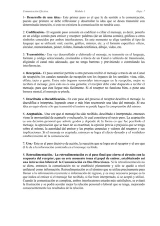 Comunicación Efectiva. Módulo 1 Hoja: 7
1- Desarrollo de una idea.- Este primer paso es el que le da sentido a la comunicación,
puesto que primero se debe reflexionar y desarrollar la idea que se desea transmitir con
determinada intención, si esto no existiera la comunicación no tendría caso.
2. Codificación.- El segundo paso consiste en codificar o cifrar el mensaje, es decir, ponerlo
en un código común para emisor y receptor: palabras (de un idioma común), gráficas u otros
símbolos conocidos por ambos interlocutores. En este momento se elige también el tipo de
lenguaje que se utilizará: oral, escrito, gráfico, mímico, etc. y el formato específico: oficio,
circular, memorándum, póster, folleto, llamada telefónica, dibujo, video, etc.
3. Transmisión.- Una vez desarrollado y elaborado el mensaje, se transmite en el lenguaje,
formato y código seleccionado, enviándolo a través de un Canal o vehículo de transmisión,
eligiendo el canal más adecuado, que no tenga barreras y previniendo o controlando las
interferencias.
4. Recepción.- El paso anterior permite a otra persona recibir el mensaje a través de un Canal
de recepción; los canales naturales de recepción son los órganos de los sentidos: vista, oído,
olfato, tacto y gusto. Entre más órganos sensoriales intervengan en la recepción, mejor se
recibirá el mensaje, pero esto no es una garantía; el receptor debe estar dispuesto a recibir el
mensaje, para que éste llegue más fácilmente. Si el receptor no funciona bien, o pone una
barrera mental, el mensaje se pierde.
5. Descifrado o Decodificación.- En este paso del proceso el receptor descifra el mensaje, lo
decodifica e interpreta, logrando crear o más bien reconstruir una idea del mensaje. Si esa
idea es equivalente a lo que transmitió el emisor se puede lograr la comprensión del mismo.
6. Aceptación.- Una vez que el mensaje ha sido recibido, descifrado e interpretado, entonces
viene la oportunidad de aceptarlo o rechazarlo, lo cual constituye el sexto paso. La aceptación
es una decisión personal que admite grados y depende de la forma en que fue percibido el
mensaje, la apreciación que se hace de su exactitud, la opinión previa o prejuicio que se tenga
sobre el mismo, la autoridad del emisor y las propias creencias y valores del receptor y sus
implicaciones. Si el mensaje es aceptado, entonces se logra el efecto deseado y el verdadero
establecimiento de la comunicación.
7. Uso.- Este es el paso decisivo de acción, la reacción que se logra en el receptor y el uso que
él le da a la información contenida en el mensaje recibido.
8. Retroalimentación.- La retroalimentación es el paso final que cierra el circuito con la
respuesta del receptor, que en este momento toma el papel de emisor, estableciendo así
una interacción bilateral: la Comunicación en Dos Direcciones. Si la retroalimentación no
se diera, entonces la comunicación no se estableció plenamente y sólo se quedó a nivel
unilateral como información. Retroalimentación es el término que se utiliza precisamente para
llamar a la información recurrente o información de regreso, y es muy necesaria porque es la
que indica al emisor si el mensaje fue recibido, si fue bien interpretado, si se aceptó y utilizó.
Cuando la comunicación es completa, ambos interlocutores estarán más satisfechos, se evitará
la frustración y se podrá acordar mejor la relación personal o laboral que se tenga, mejorando
consecuentemente los resultados de la relación.
 