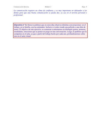 Comunicación Efectiva. Módulo 1 Hoja: 8
La comunicación requiere un clima de confianza, y es muy importante no defraudar a los
demás para que una buena comunicación se pueda dar, ya sea en el terreno personal o
profesional.
(Ejercicio n* 1) Ahora te pedimos que en estos días observes distintas conversaciones: en el
trabajo, en tu familia, con tus amistades. Inclusive si estás viendo una película o una obra de
teatro. El objetivo de este ejercicio, es comenzar a entrenarnos en distinguir gestos, posturas,
tonalidades, emociones que se ponen en juego en una conversación. Luego, te pedimos que lo
compartas en el aula, ya que a partir del trabajo hecho por cada uno, profundizaremos sobre
esto en el aula virtual.
 