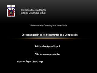 Universidad de Guadalajara
Sistema Universidad Virtual

Licenciatura en Tecnologías e Información

Conceptualización de los Fundamentos de la Computación

Actividad de Aprendizaje 1

El fenómeno comunicativo
Alumno: Ángel Díaz Ortega

 