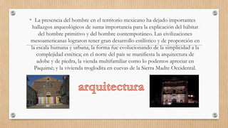 • La presencia del hombre en el territorio mexicano ha dejado importantes
hallazgos arqueológicos de suma importancia para la explicación del hábitat
del hombre primitivo y del hombre contemporáneo. Las civilizaciones
mesoamericanas lograron tener gran desarrollo estilístico y de proporción en
la escala humana y urbana, la forma fue evolucionando de la simplicidad a la
complejidad estética; en el norte del país se manifiesta la arquitectura de
adobe y de piedra, la vienda multifamiliar como lo podemos apreciar en
Paquimé; y la vivienda troglodita en cuevas de la Sierra Madre Occidental.

 