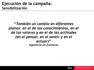 Ejecución de la campaña:
Sensibilización

“También un cambio en diferentes
planos: en el de los conocimientos, en el
de los valores y en el de las actitudes
(en el pensar, en el sentir y en el
actuar)”
Ingeniería sin fronteras

guau@dogcomunicacion.com
Tlf: +34 91 57 57 755

20

 